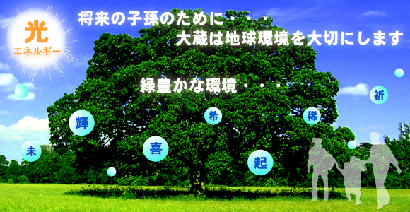 太陽光発電 システム・LED照明のことなら
「合同会社 大蔵」へ。
将来の子孫の為に、大蔵は地球環境を大切にします。